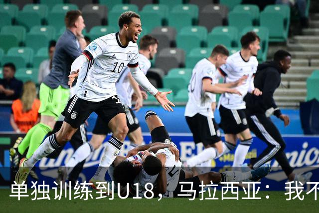 单独训练到U18，马拉西亚：我不知道这决定从哪来