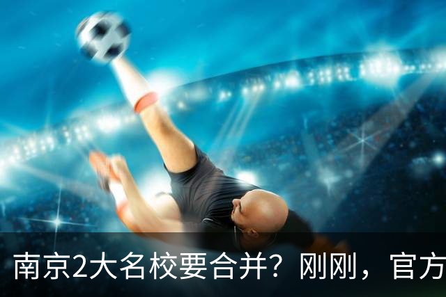 南京2大名校要合并？刚刚，官方正式辟谣！