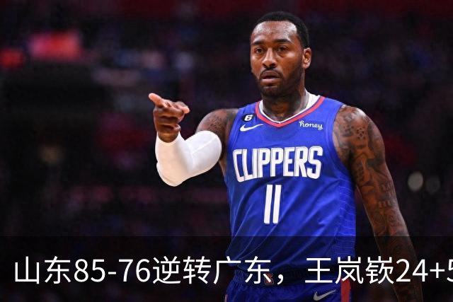 山东85-76逆转广东，王岚嵚24+5+7，博日奇27+11，胡明轩、徐杰联手6分